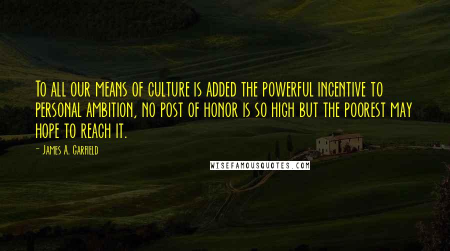 James A. Garfield Quotes: To all our means of culture is added the powerful incentive to personal ambition, no post of honor is so high but the poorest may hope to reach it.