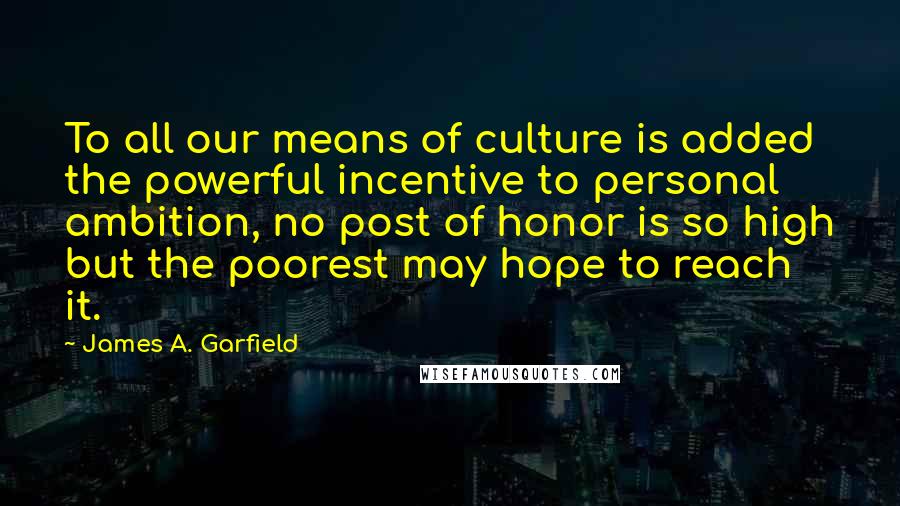 James A. Garfield Quotes: To all our means of culture is added the powerful incentive to personal ambition, no post of honor is so high but the poorest may hope to reach it.