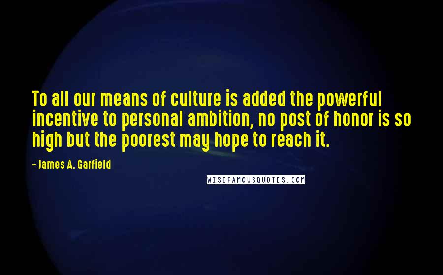 James A. Garfield Quotes: To all our means of culture is added the powerful incentive to personal ambition, no post of honor is so high but the poorest may hope to reach it.