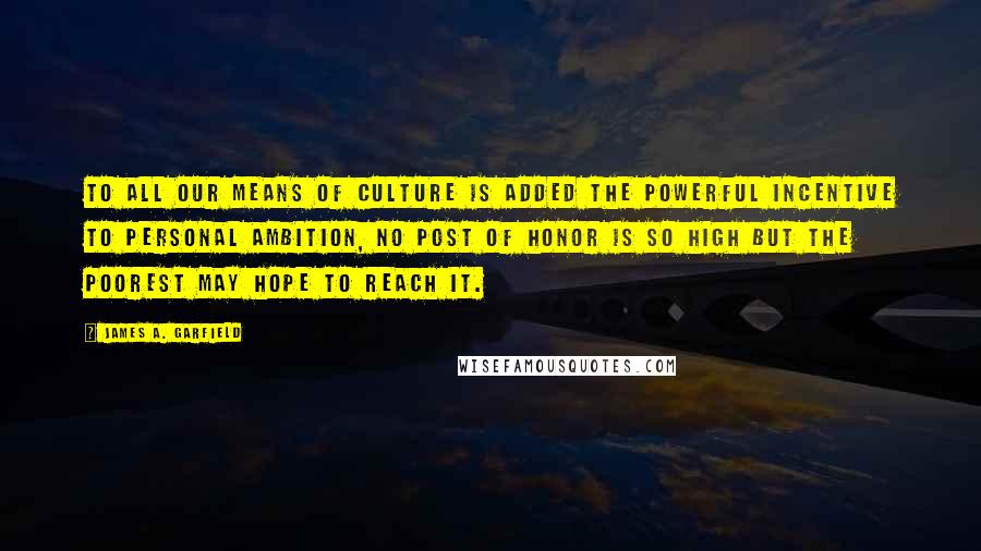 James A. Garfield Quotes: To all our means of culture is added the powerful incentive to personal ambition, no post of honor is so high but the poorest may hope to reach it.