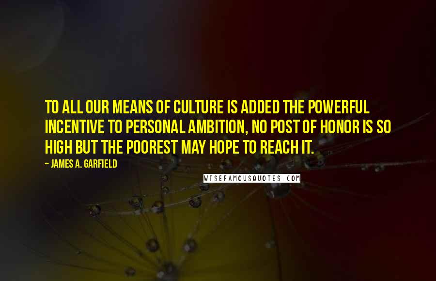 James A. Garfield Quotes: To all our means of culture is added the powerful incentive to personal ambition, no post of honor is so high but the poorest may hope to reach it.