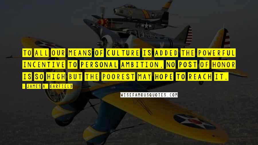 James A. Garfield Quotes: To all our means of culture is added the powerful incentive to personal ambition, no post of honor is so high but the poorest may hope to reach it.