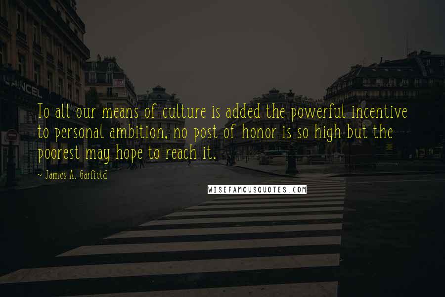 James A. Garfield Quotes: To all our means of culture is added the powerful incentive to personal ambition, no post of honor is so high but the poorest may hope to reach it.