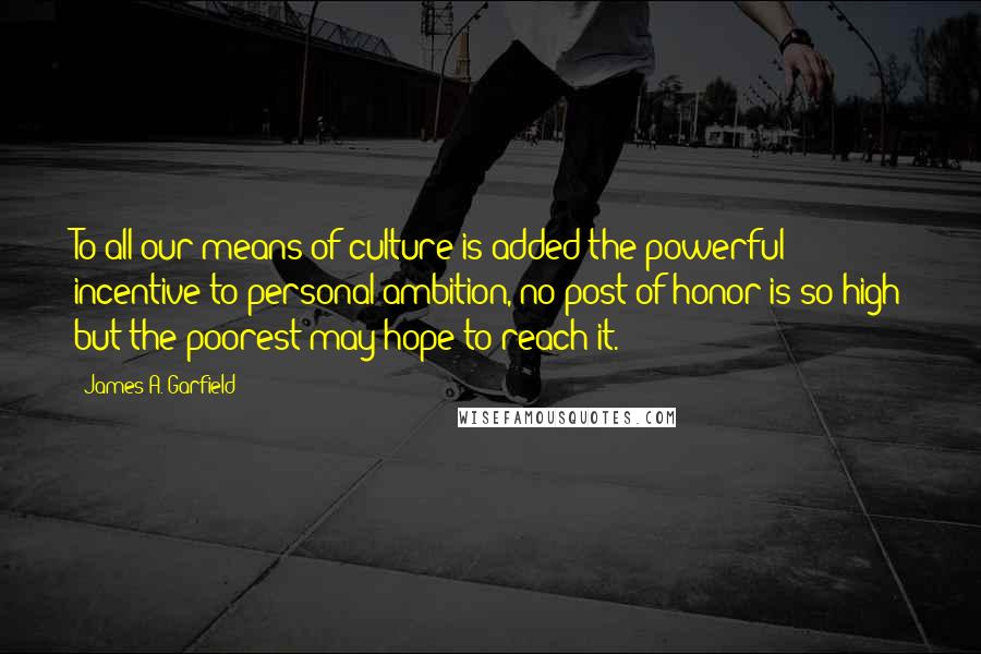 James A. Garfield Quotes: To all our means of culture is added the powerful incentive to personal ambition, no post of honor is so high but the poorest may hope to reach it.