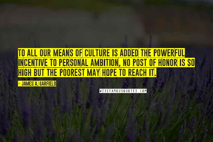 James A. Garfield Quotes: To all our means of culture is added the powerful incentive to personal ambition, no post of honor is so high but the poorest may hope to reach it.