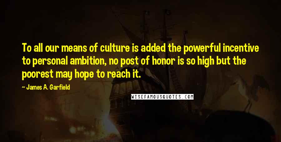 James A. Garfield Quotes: To all our means of culture is added the powerful incentive to personal ambition, no post of honor is so high but the poorest may hope to reach it.