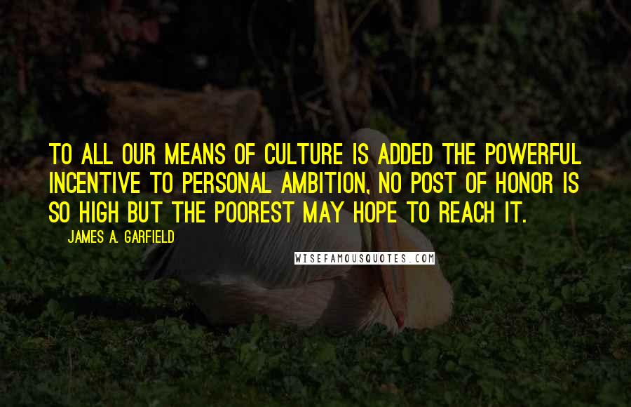 James A. Garfield Quotes: To all our means of culture is added the powerful incentive to personal ambition, no post of honor is so high but the poorest may hope to reach it.