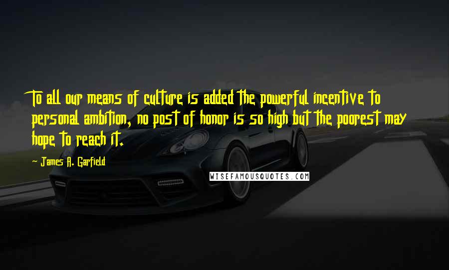 James A. Garfield Quotes: To all our means of culture is added the powerful incentive to personal ambition, no post of honor is so high but the poorest may hope to reach it.