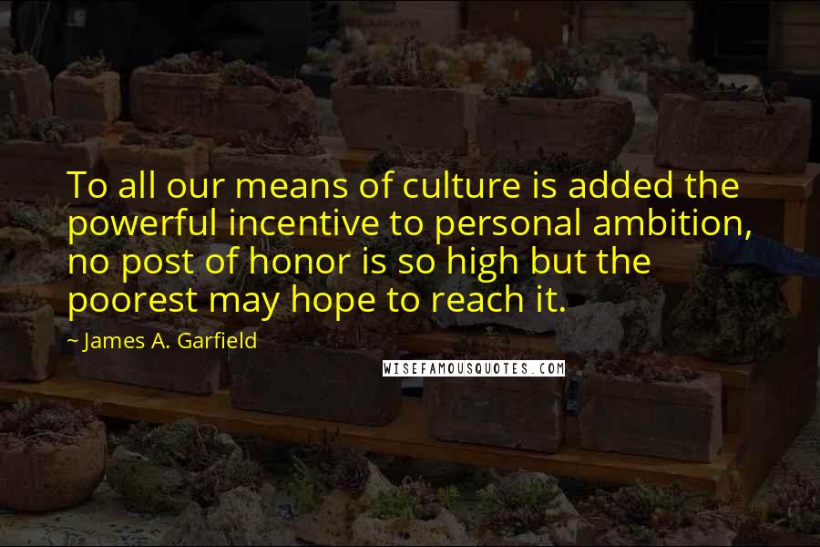 James A. Garfield Quotes: To all our means of culture is added the powerful incentive to personal ambition, no post of honor is so high but the poorest may hope to reach it.