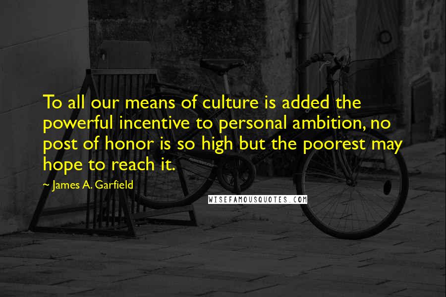 James A. Garfield Quotes: To all our means of culture is added the powerful incentive to personal ambition, no post of honor is so high but the poorest may hope to reach it.