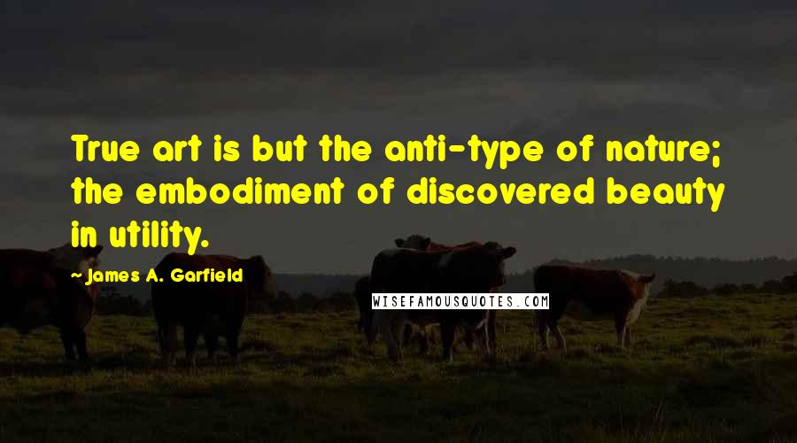 James A. Garfield Quotes: True art is but the anti-type of nature; the embodiment of discovered beauty in utility.
