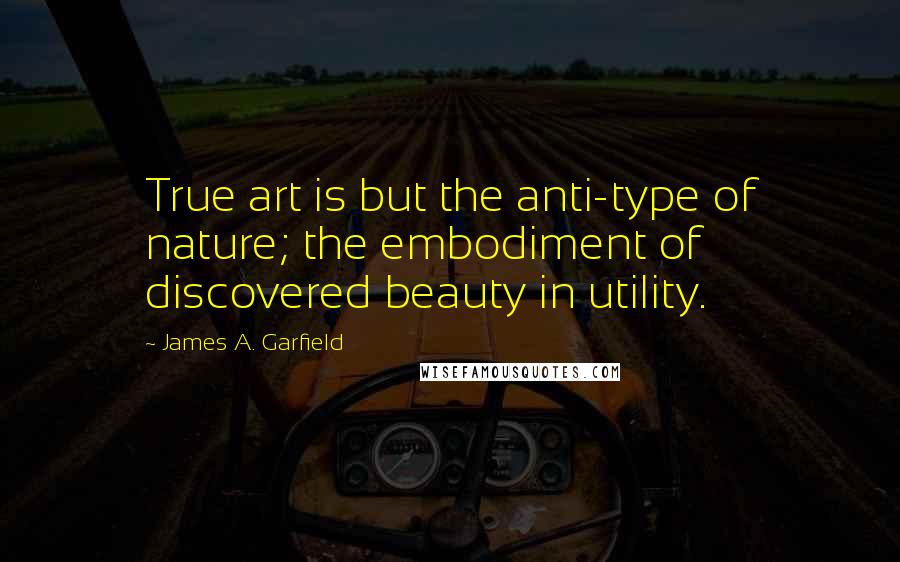 James A. Garfield Quotes: True art is but the anti-type of nature; the embodiment of discovered beauty in utility.