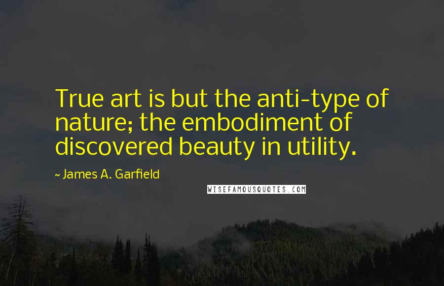 James A. Garfield Quotes: True art is but the anti-type of nature; the embodiment of discovered beauty in utility.