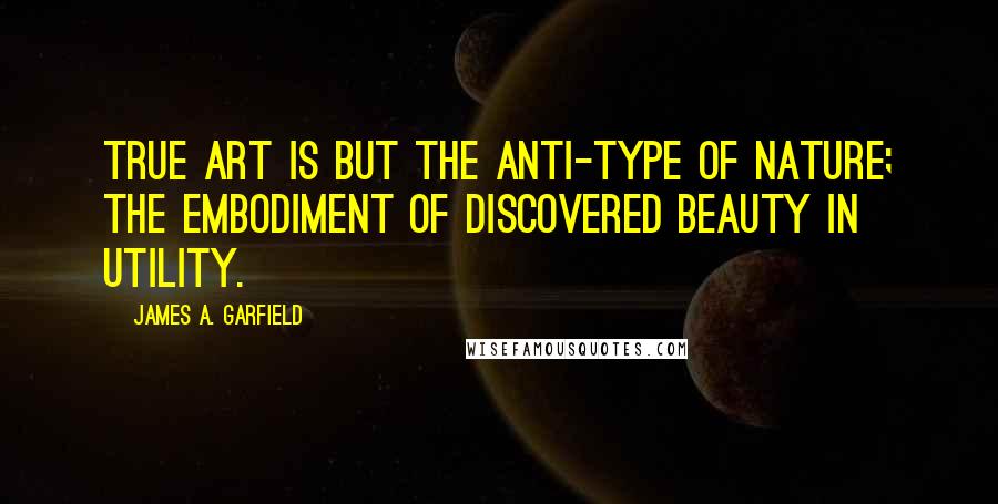 James A. Garfield Quotes: True art is but the anti-type of nature; the embodiment of discovered beauty in utility.