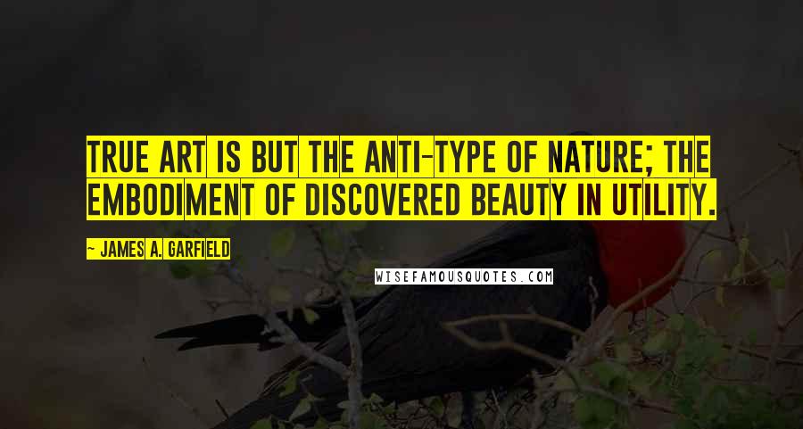 James A. Garfield Quotes: True art is but the anti-type of nature; the embodiment of discovered beauty in utility.