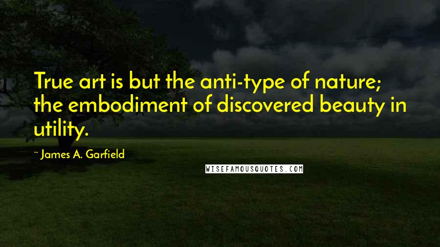 James A. Garfield Quotes: True art is but the anti-type of nature; the embodiment of discovered beauty in utility.