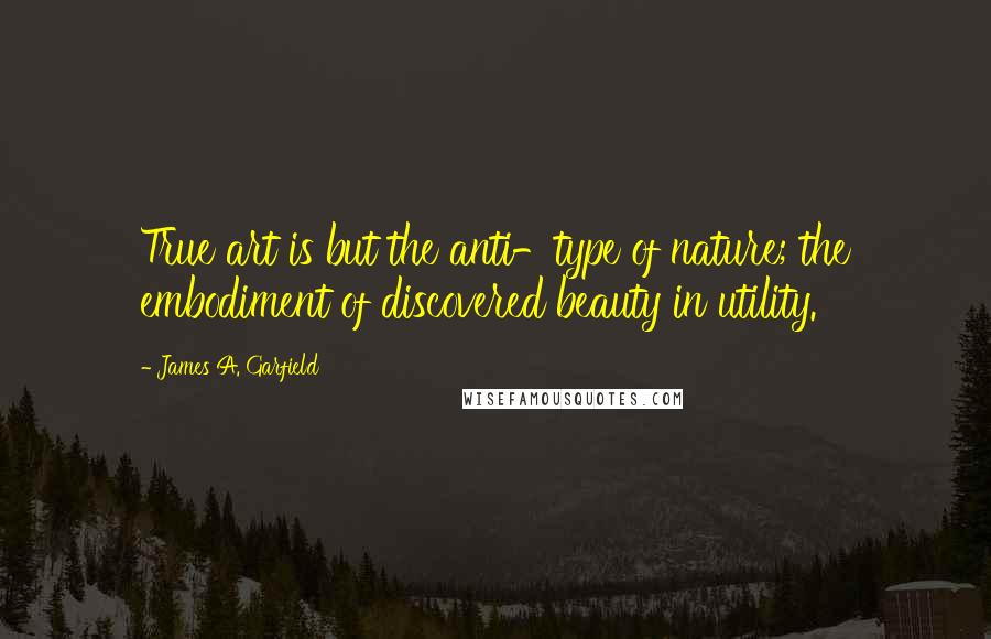 James A. Garfield Quotes: True art is but the anti-type of nature; the embodiment of discovered beauty in utility.