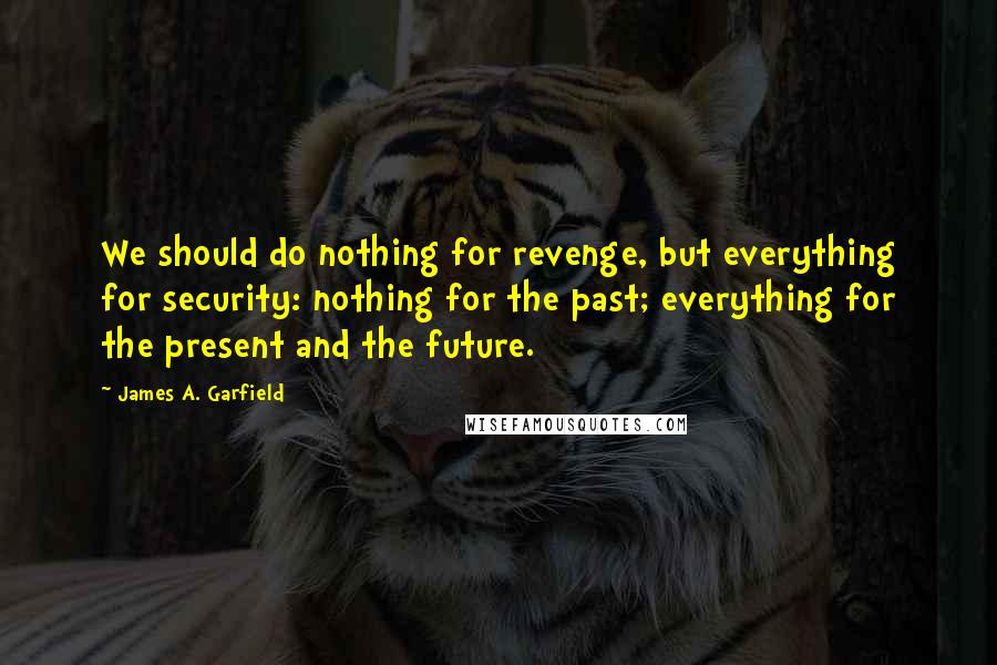 James A. Garfield Quotes: We should do nothing for revenge, but everything for security: nothing for the past; everything for the present and the future.