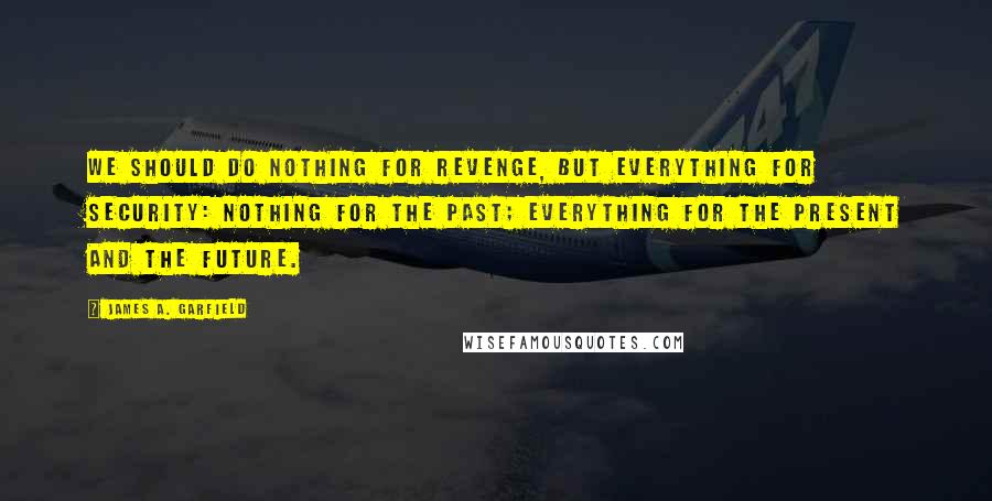 James A. Garfield Quotes: We should do nothing for revenge, but everything for security: nothing for the past; everything for the present and the future.