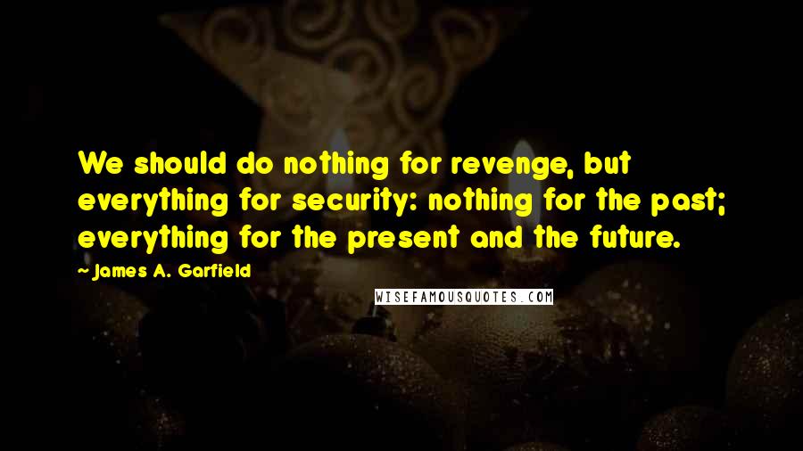 James A. Garfield Quotes: We should do nothing for revenge, but everything for security: nothing for the past; everything for the present and the future.