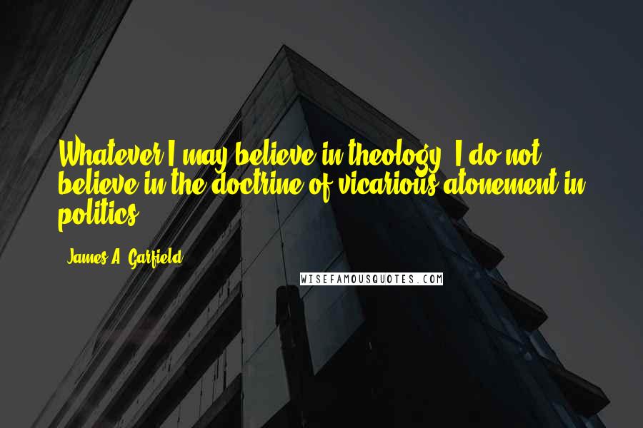 James A. Garfield Quotes: Whatever I may believe in theology, I do not believe in the doctrine of vicarious atonement in politics.