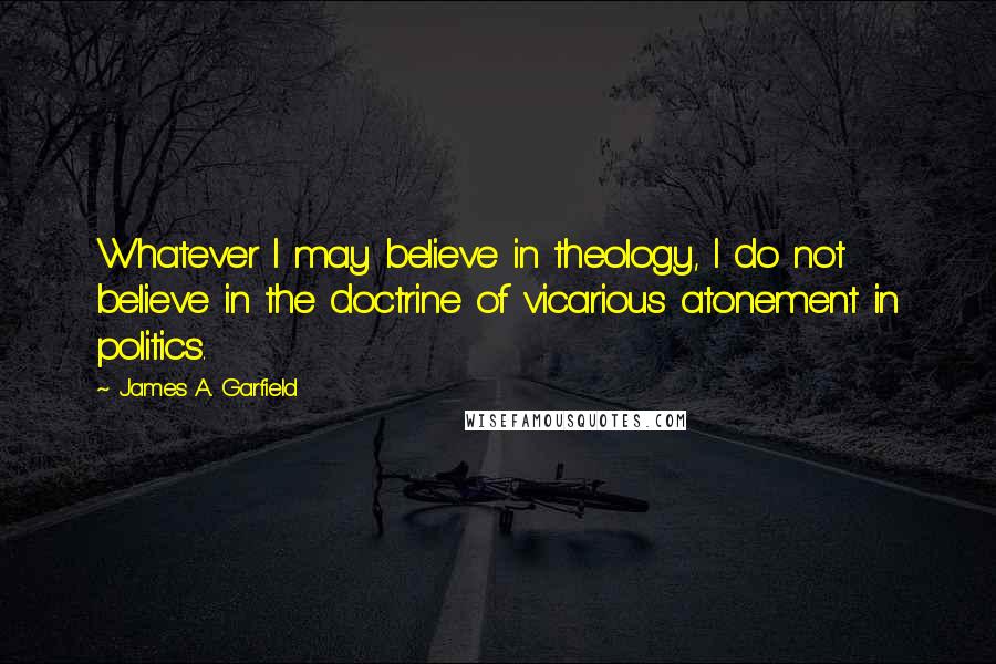 James A. Garfield Quotes: Whatever I may believe in theology, I do not believe in the doctrine of vicarious atonement in politics.