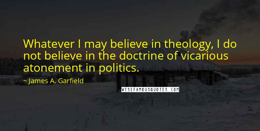 James A. Garfield Quotes: Whatever I may believe in theology, I do not believe in the doctrine of vicarious atonement in politics.