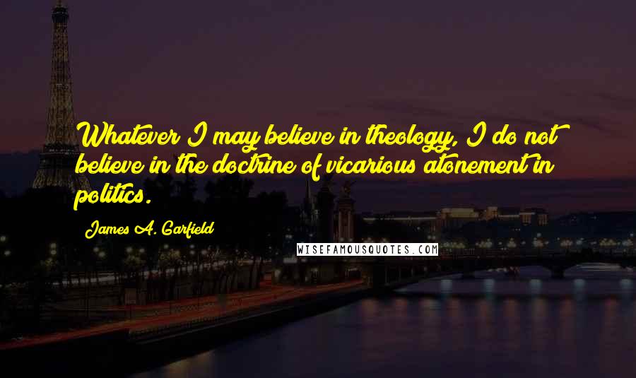 James A. Garfield Quotes: Whatever I may believe in theology, I do not believe in the doctrine of vicarious atonement in politics.