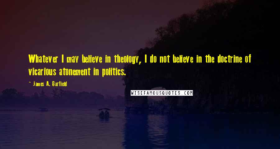 James A. Garfield Quotes: Whatever I may believe in theology, I do not believe in the doctrine of vicarious atonement in politics.