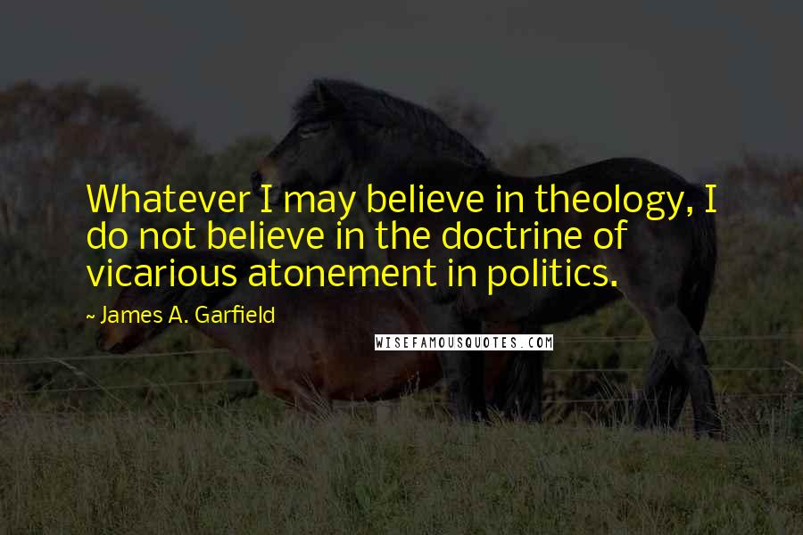 James A. Garfield Quotes: Whatever I may believe in theology, I do not believe in the doctrine of vicarious atonement in politics.