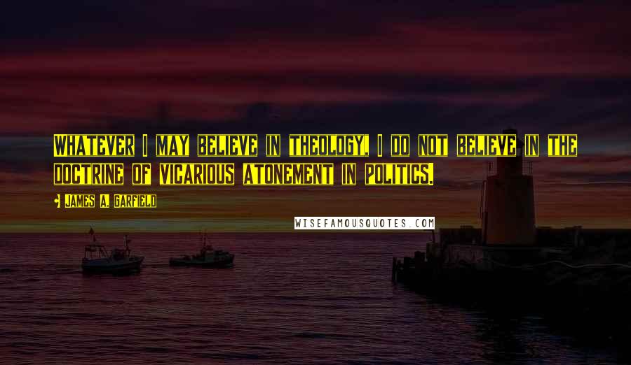 James A. Garfield Quotes: Whatever I may believe in theology, I do not believe in the doctrine of vicarious atonement in politics.