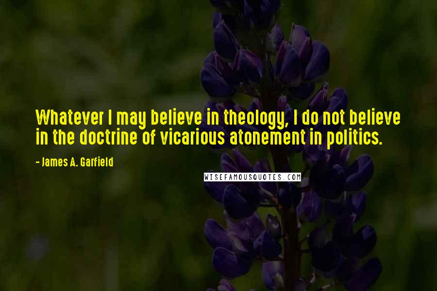 James A. Garfield Quotes: Whatever I may believe in theology, I do not believe in the doctrine of vicarious atonement in politics.