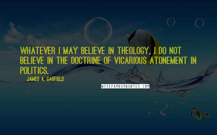 James A. Garfield Quotes: Whatever I may believe in theology, I do not believe in the doctrine of vicarious atonement in politics.