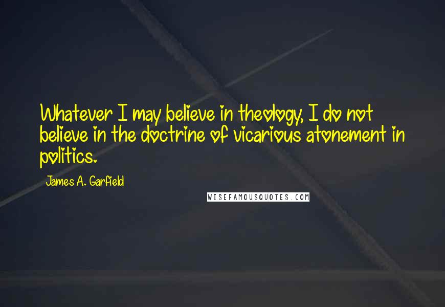 James A. Garfield Quotes: Whatever I may believe in theology, I do not believe in the doctrine of vicarious atonement in politics.