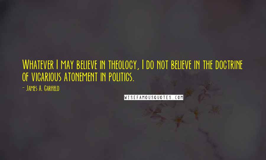 James A. Garfield Quotes: Whatever I may believe in theology, I do not believe in the doctrine of vicarious atonement in politics.
