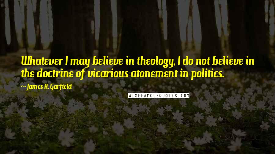 James A. Garfield Quotes: Whatever I may believe in theology, I do not believe in the doctrine of vicarious atonement in politics.