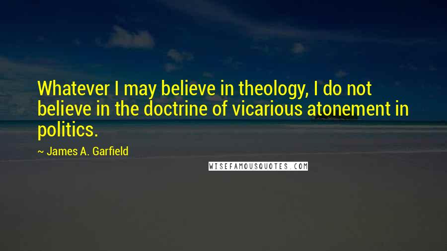 James A. Garfield Quotes: Whatever I may believe in theology, I do not believe in the doctrine of vicarious atonement in politics.