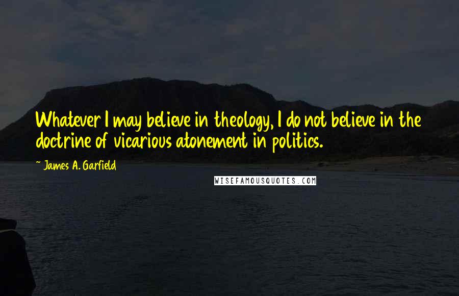 James A. Garfield Quotes: Whatever I may believe in theology, I do not believe in the doctrine of vicarious atonement in politics.