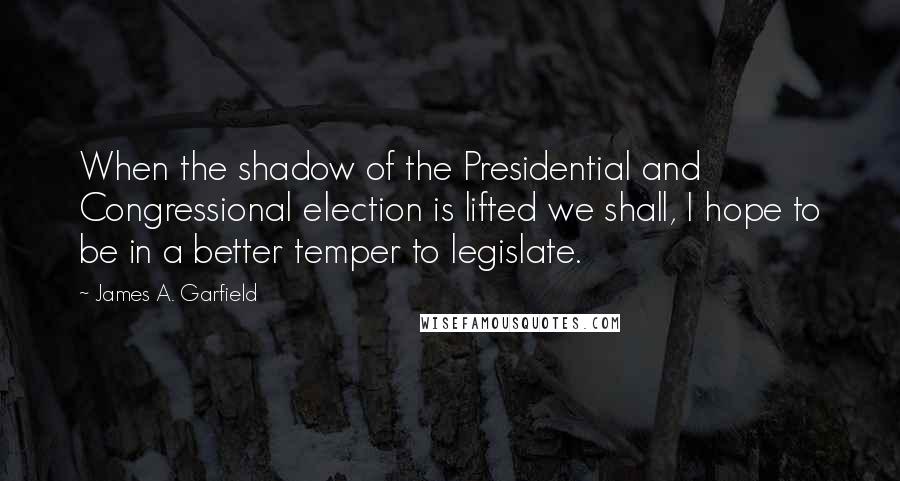 James A. Garfield Quotes: When the shadow of the Presidential and Congressional election is lifted we shall, I hope to be in a better temper to legislate.