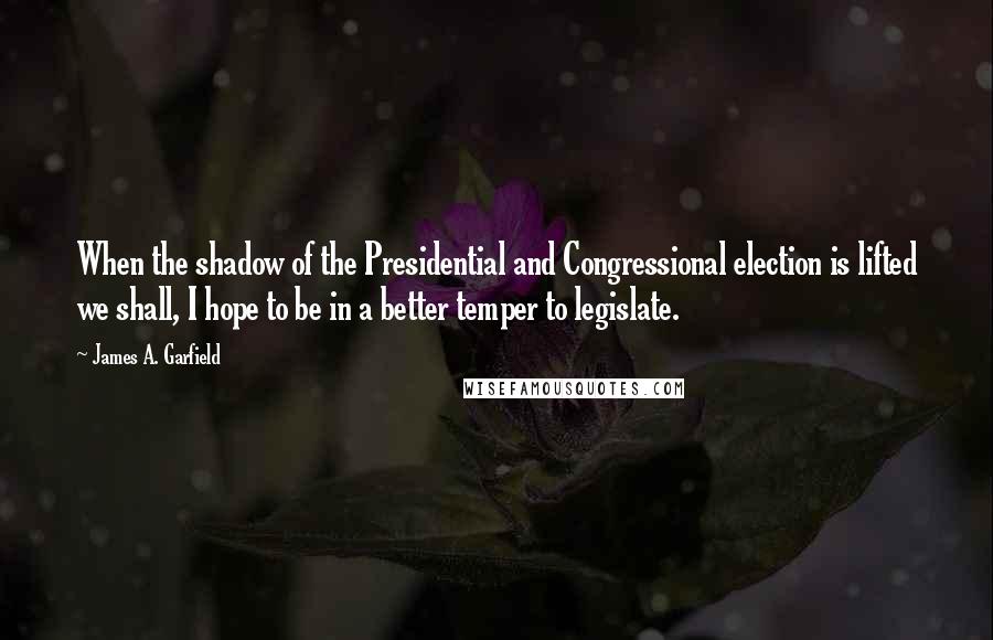 James A. Garfield Quotes: When the shadow of the Presidential and Congressional election is lifted we shall, I hope to be in a better temper to legislate.