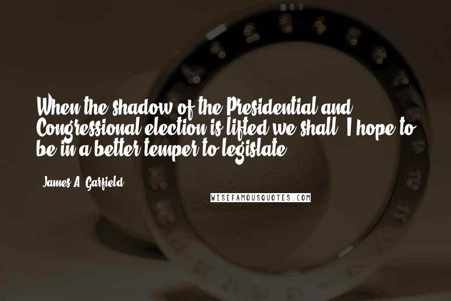 James A. Garfield Quotes: When the shadow of the Presidential and Congressional election is lifted we shall, I hope to be in a better temper to legislate.