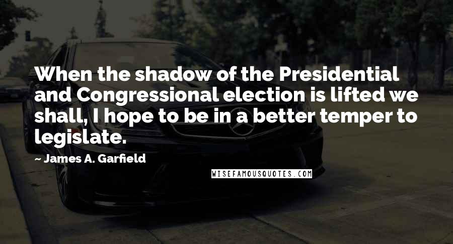 James A. Garfield Quotes: When the shadow of the Presidential and Congressional election is lifted we shall, I hope to be in a better temper to legislate.