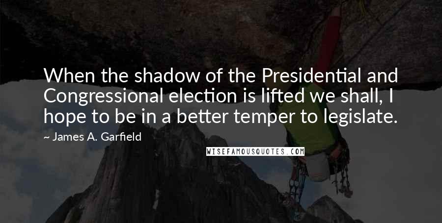 James A. Garfield Quotes: When the shadow of the Presidential and Congressional election is lifted we shall, I hope to be in a better temper to legislate.