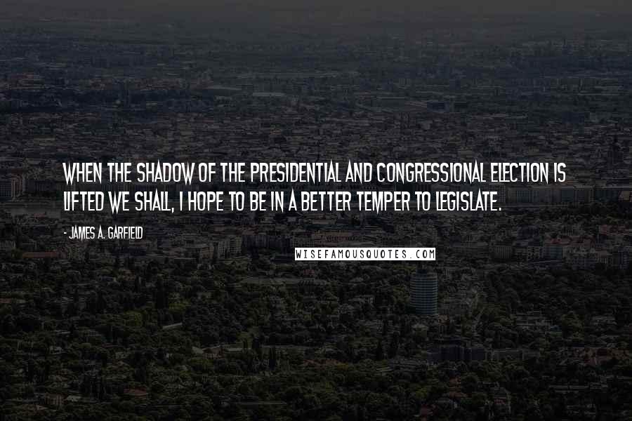 James A. Garfield Quotes: When the shadow of the Presidential and Congressional election is lifted we shall, I hope to be in a better temper to legislate.