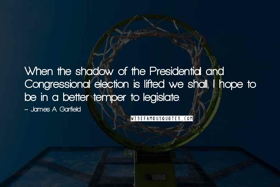 James A. Garfield Quotes: When the shadow of the Presidential and Congressional election is lifted we shall, I hope to be in a better temper to legislate.