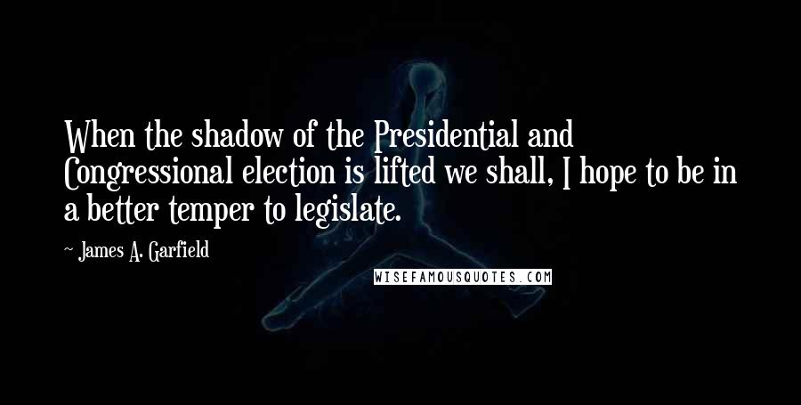 James A. Garfield Quotes: When the shadow of the Presidential and Congressional election is lifted we shall, I hope to be in a better temper to legislate.