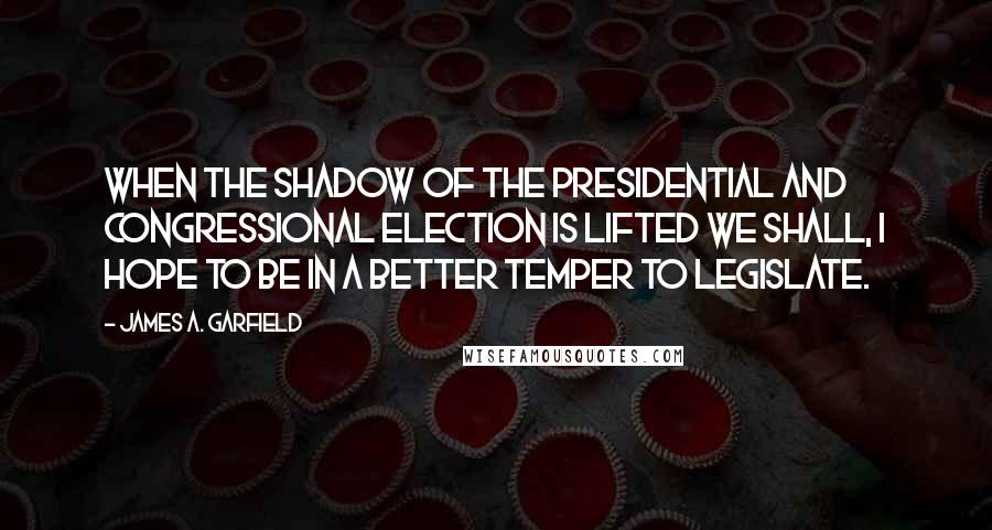 James A. Garfield Quotes: When the shadow of the Presidential and Congressional election is lifted we shall, I hope to be in a better temper to legislate.