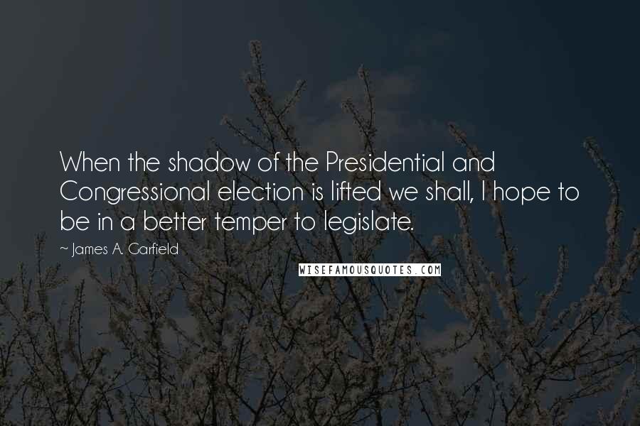 James A. Garfield Quotes: When the shadow of the Presidential and Congressional election is lifted we shall, I hope to be in a better temper to legislate.