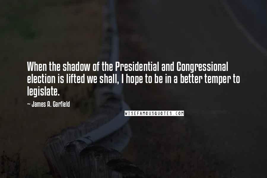 James A. Garfield Quotes: When the shadow of the Presidential and Congressional election is lifted we shall, I hope to be in a better temper to legislate.