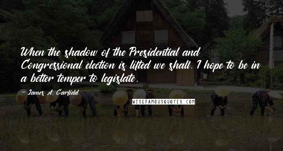 James A. Garfield Quotes: When the shadow of the Presidential and Congressional election is lifted we shall, I hope to be in a better temper to legislate.